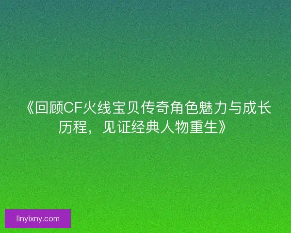 《回顾CF火线宝贝传奇角色魅力与成长历程，见证经典人物重生》
