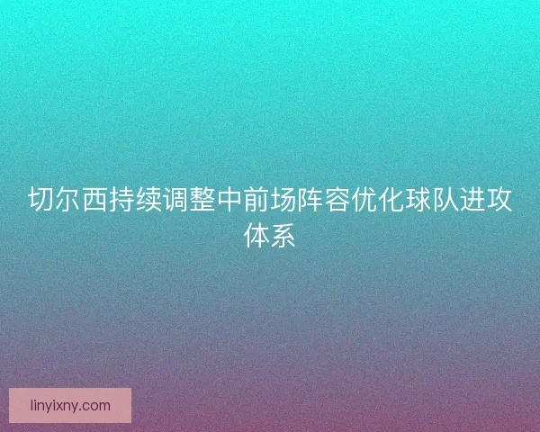 切尔西持续调整中前场阵容优化球队进攻体系